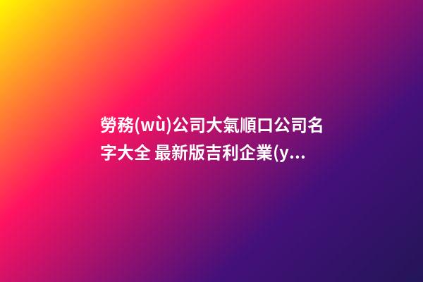 勞務(wù)公司大氣順口公司名字大全 最新版吉利企業(yè)名稱,起名之家-第1張-公司起名-玄機(jī)派